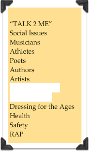 
“TALK 2 ME”
Social Issues
Musicians
Athletes
Poets
Authors
Artists
“COMMUNITY PROGRAMS”
Dressing for the Ages
Health
Safety
RAP
Counseling

